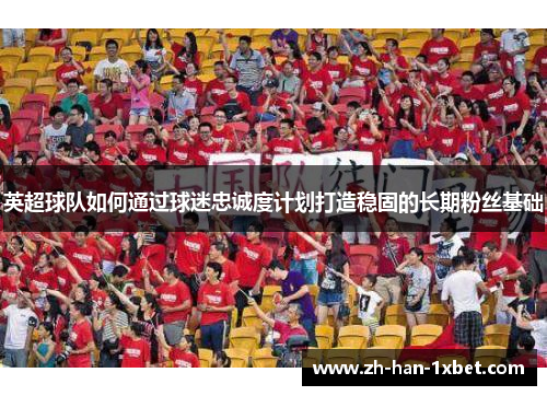 英超球队如何通过球迷忠诚度计划打造稳固的长期粉丝基础