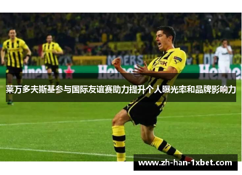 莱万多夫斯基参与国际友谊赛助力提升个人曝光率和品牌影响力 莱万多夫斯基参与国际友谊赛助力提升个人曝光率和品牌影响力
