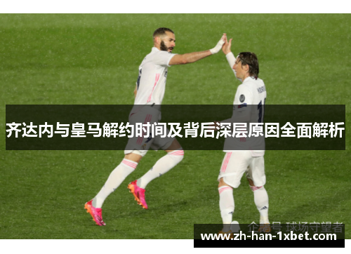 齐达内与皇马解约时间及背后深层原因全面解析