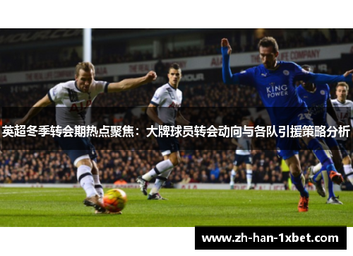 英超冬季转会期热点聚焦：大牌球员转会动向与各队引援策略分析