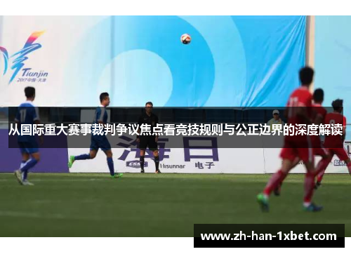 从国际重大赛事裁判争议焦点看竞技规则与公正边界的深度解读