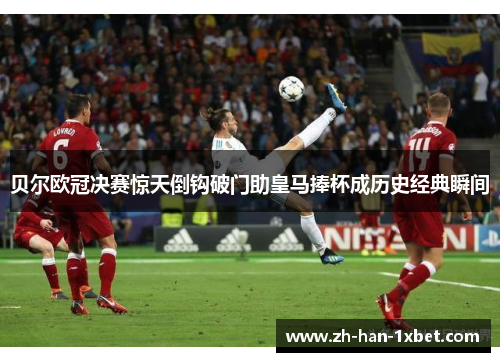 贝尔欧冠决赛惊天倒钩破门助皇马捧杯成历史经典瞬间