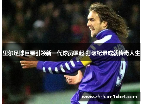 里尔足球巨星引领新一代球员崛起 打破纪录成就传奇人生