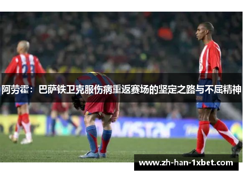 阿劳霍：巴萨铁卫克服伤病重返赛场的坚定之路与不屈精神