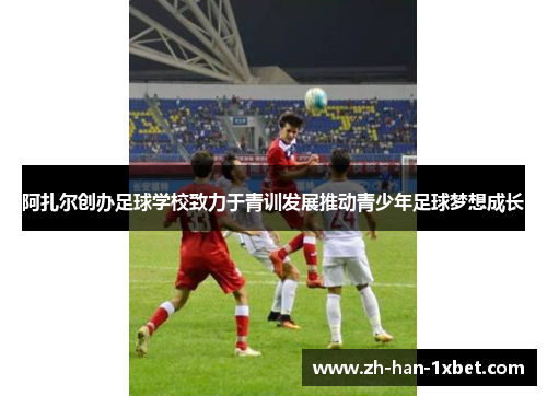阿扎尔创办足球学校致力于青训发展推动青少年足球梦想成长